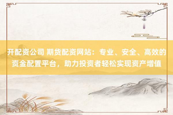 开配资公司 期货配资网站:专业、安全、高效的资金配置平台,助力投资者轻松实现资产增值