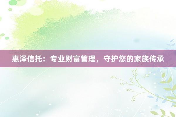 惠泽信托：专业财富管理，守护您的家族传承