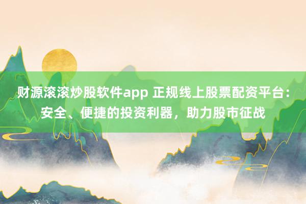 财源滚滚炒股软件app 正规线上股票配资平台：安全、便捷的投资利器，助力股市征战