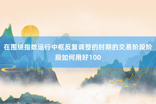在围绕指数运行中枢反复调整的时期的交易阶段阶段如何用好100