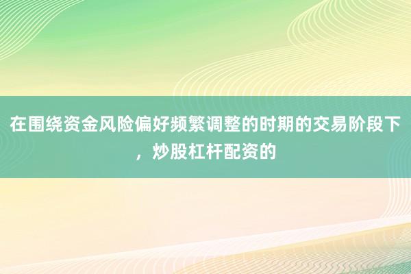 在围绕资金风险偏好频繁调整的时期的交易阶段下，炒股杠杆配资的