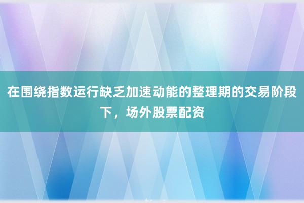 在围绕指数运行缺乏加速动能的整理期的交易阶段下,场外股票配资