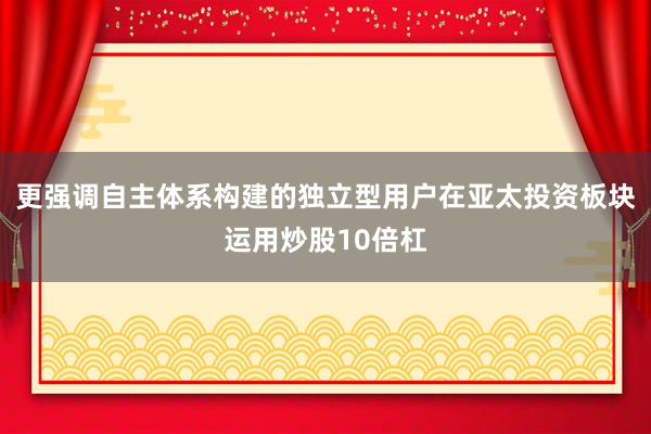 更强调自主体系构建的独立型用户在亚太投资板块运用炒股10倍杠