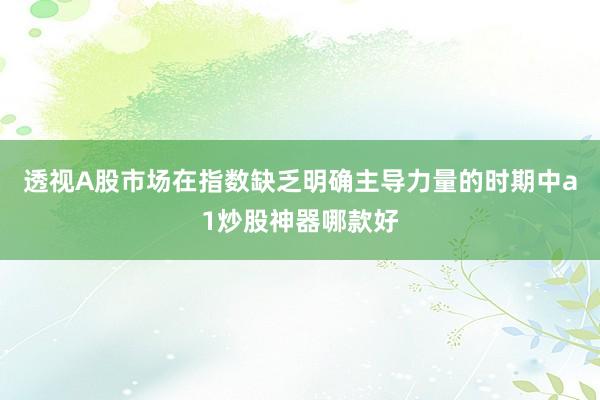 透视A股市场在指数缺乏明确主导力量的时期中a1炒股神器哪款好