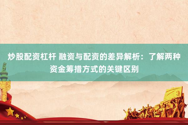 炒股配资杠杆 融资与配资的差异解析：了解两种资金筹措方式的关键区别