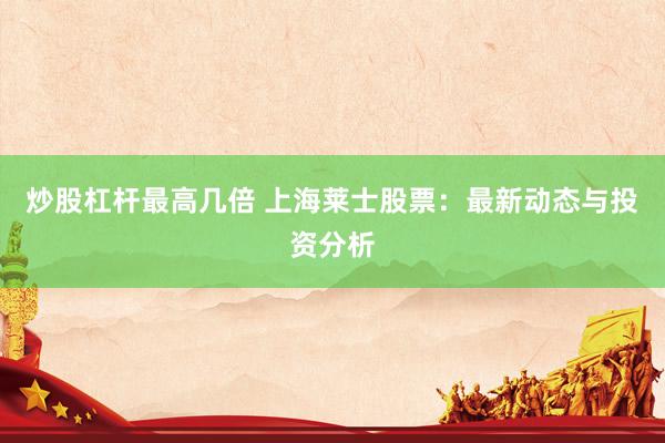 炒股杠杆最高几倍 上海莱士股票:最新动态与投资分析