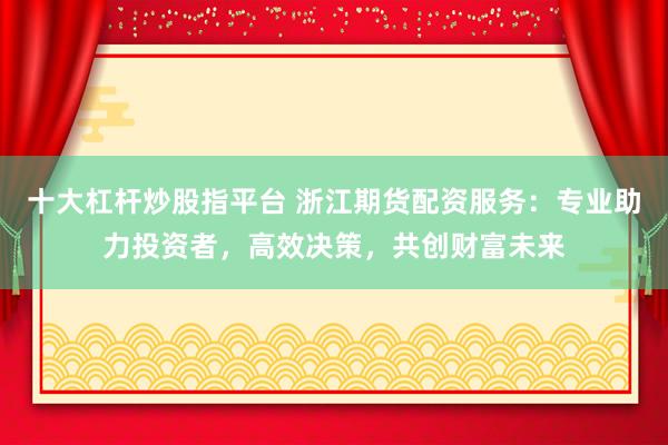 十大杠杆炒股指平台 浙江期货配资服务：专业助力投资者，高效决策，共创财富未来