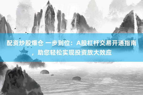 配资炒股爆仓 一步到位：A股杠杆交易开通指南，助您轻松实现投资放大效应