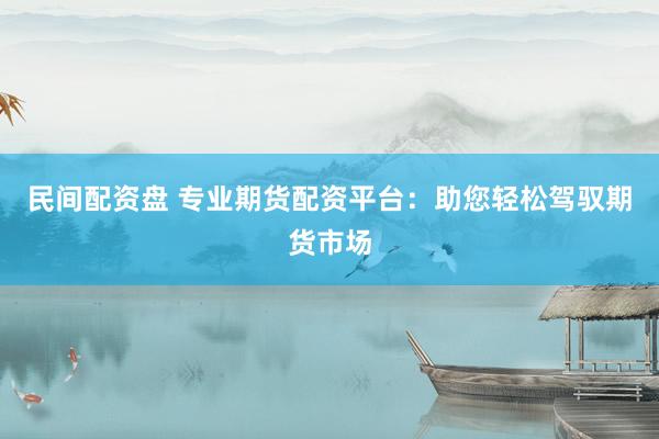 民间配资盘 专业期货配资平台：助您轻松驾驭期货市场