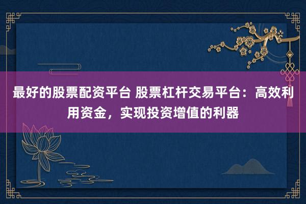 最好的股票配资平台 股票杠杆交易平台：高效利用资金，实现投资增值的利器