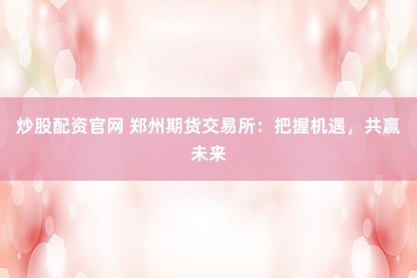 炒股配资官网 郑州期货交易所：把握机遇，共赢未来