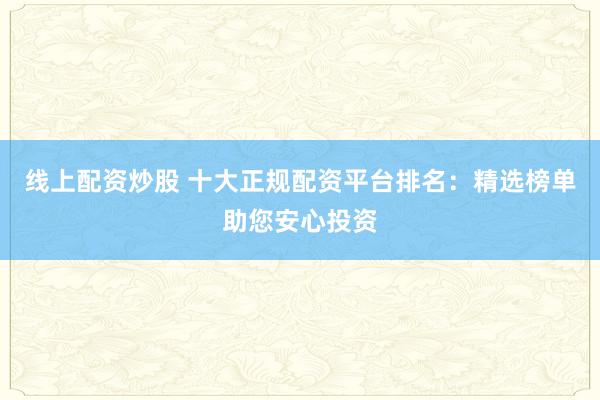 线上配资炒股 十大正规配资平台排名：精选榜单助您安心投资