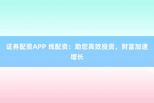 证券配资APP 线配资：助您高效投资，财富加速增长