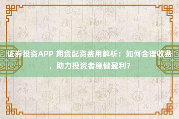 证券投资APP 期货配资费用解析：如何合理收费，助力投资者稳健盈利？