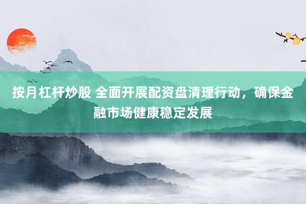 按月杠杆炒股 全面开展配资盘清理行动，确保金融市场健康稳定发展