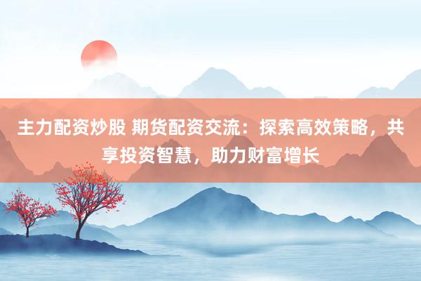 主力配资炒股 期货配资交流：探索高效策略，共享投资智慧，助力财富增长