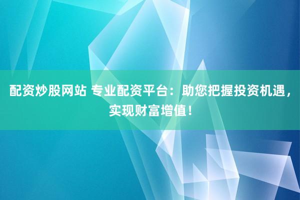 配资炒股网站 专业配资平台：助您把握投资机遇，实现财富增值！
