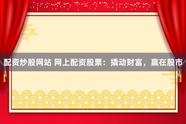 配资炒股网站 网上配资股票：撬动财富，赢在股市