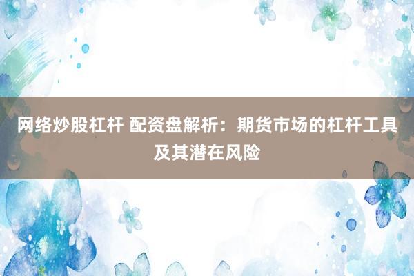 网络炒股杠杆 配资盘解析：期货市场的杠杆工具及其潜在风险