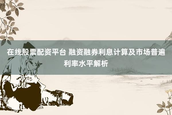 在线股票配资平台 融资融券利息计算及市场普遍利率水平解析