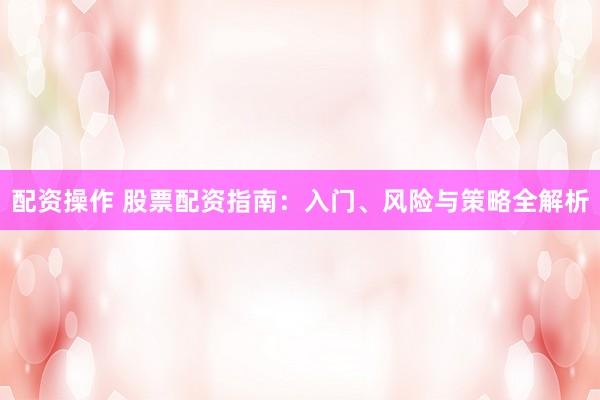 配资操作 股票配资指南：入门、风险与策略全解析