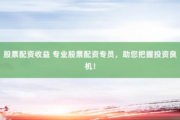 股票配资收益 专业股票配资专员，助您把握投资良机！