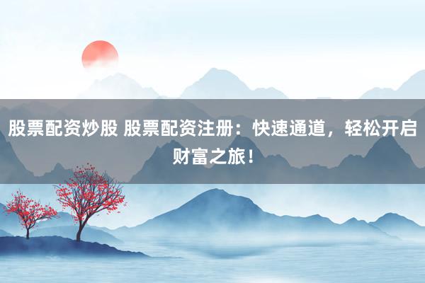 股票配资炒股 股票配资注册：快速通道，轻松开启财富之旅！
