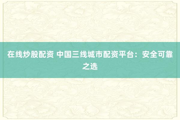 在线炒股配资 中国三线城市配资平台：安全可靠之选