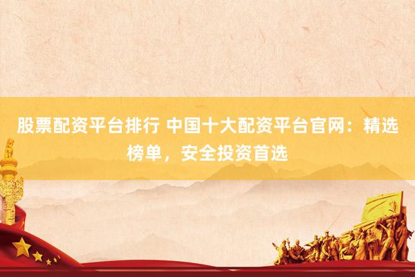 股票配资平台排行 中国十大配资平台官网：精选榜单，安全投资首选