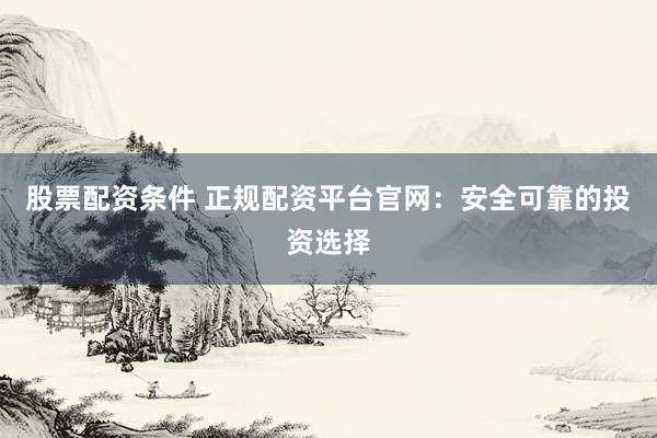 股票配资条件 正规配资平台官网：安全可靠的投资选择