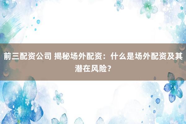 前三配资公司 揭秘场外配资：什么是场外配资及其潜在风险？