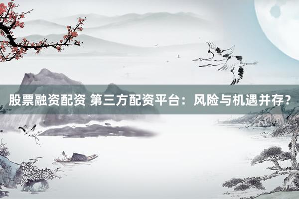 股票融资配资 第三方配资平台：风险与机遇并存？