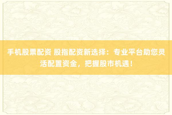 手机股票配资 股指配资新选择：专业平台助您灵活配置资金，把握股市机遇！