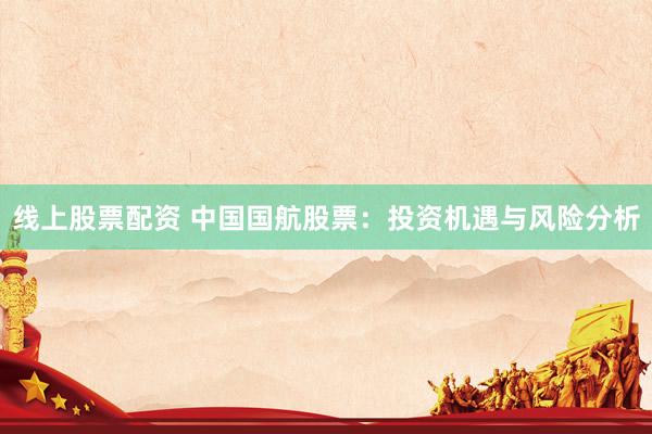 线上股票配资 中国国航股票：投资机遇与风险分析