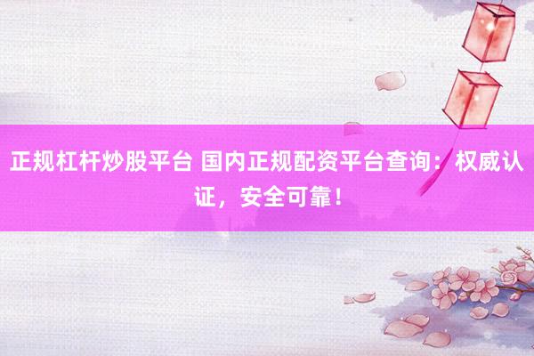 正规杠杆炒股平台 国内正规配资平台查询：权威认证，安全可靠！