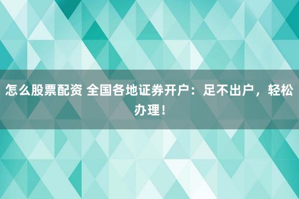 怎么股票配资 全国各地证券开户：足不出户，轻松办理！