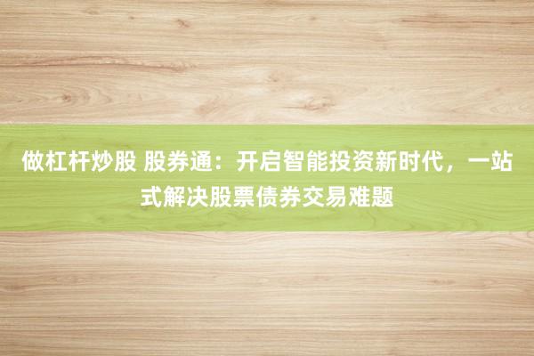 做杠杆炒股 股券通：开启智能投资新时代，一站式解决股票债券交易难题