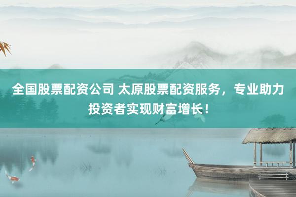 全国股票配资公司 太原股票配资服务，专业助力投资者实现财富增长！