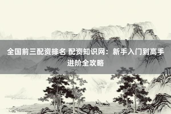 全国前三配资排名 配资知识网：新手入门到高手进阶全攻略