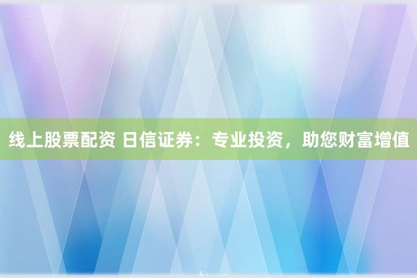 线上股票配资 日信证券：专业投资，助您财富增值