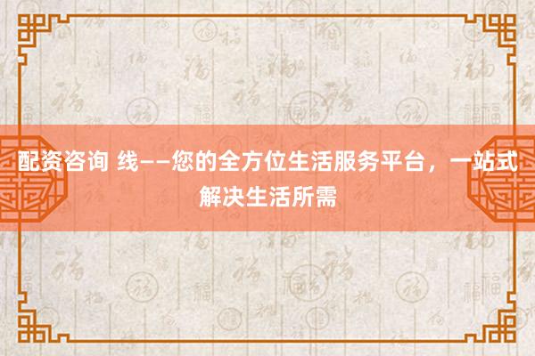 配资咨询 线——您的全方位生活服务平台，一站式解决生活所需