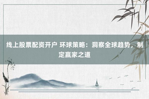 线上股票配资开户 环球策略：洞察全球趋势，制定赢家之道