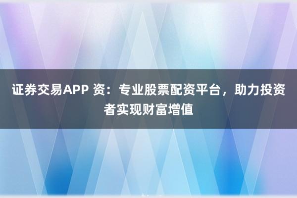 证券交易APP 资：专业股票配资平台，助力投资者实现财富增值