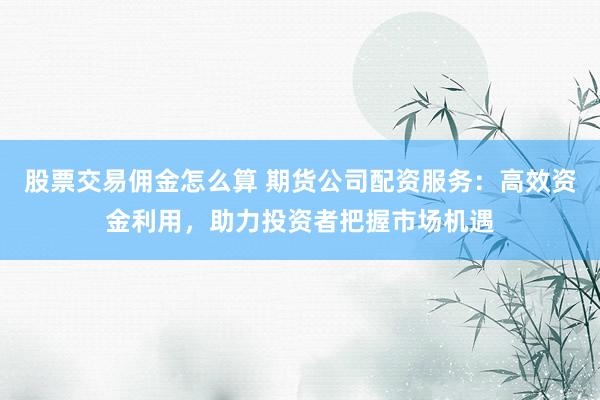 股票交易佣金怎么算 期货公司配资服务：高效资金利用，助力投资者把握市场机遇