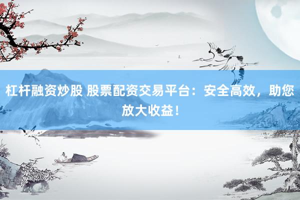 杠杆融资炒股 股票配资交易平台：安全高效，助您放大收益！