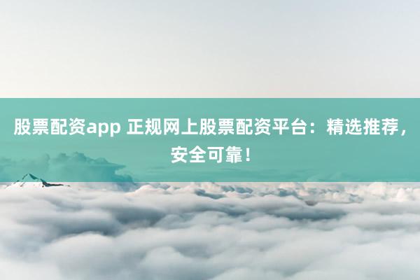 股票配资app 正规网上股票配资平台：精选推荐，安全可靠！