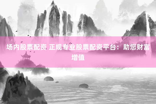 场内股票配资 正规专业股票配资平台：助您财富增值