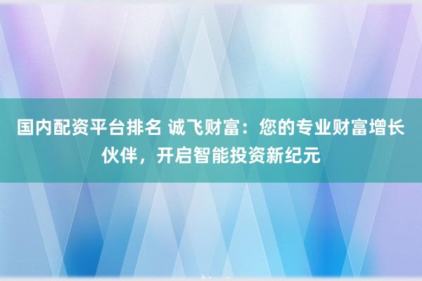 国内配资平台排名 诚飞财富：您的专业财富增长伙伴，开启智能投资新纪元