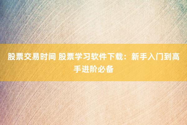 股票交易时间 股票学习软件下载：新手入门到高手进阶必备