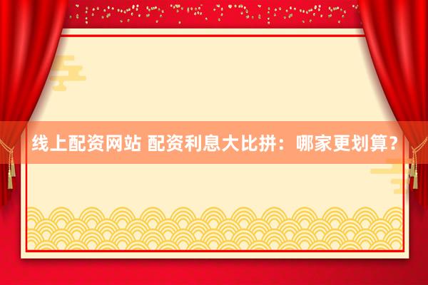 线上配资网站 配资利息大比拼：哪家更划算？